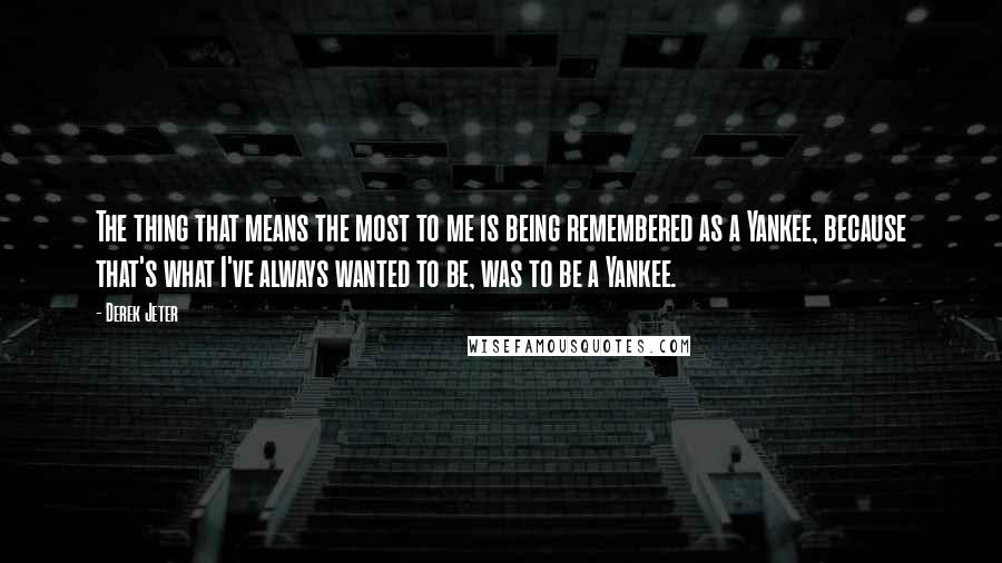 Derek Jeter Quotes: The thing that means the most to me is being remembered as a Yankee, because that's what I've always wanted to be, was to be a Yankee.