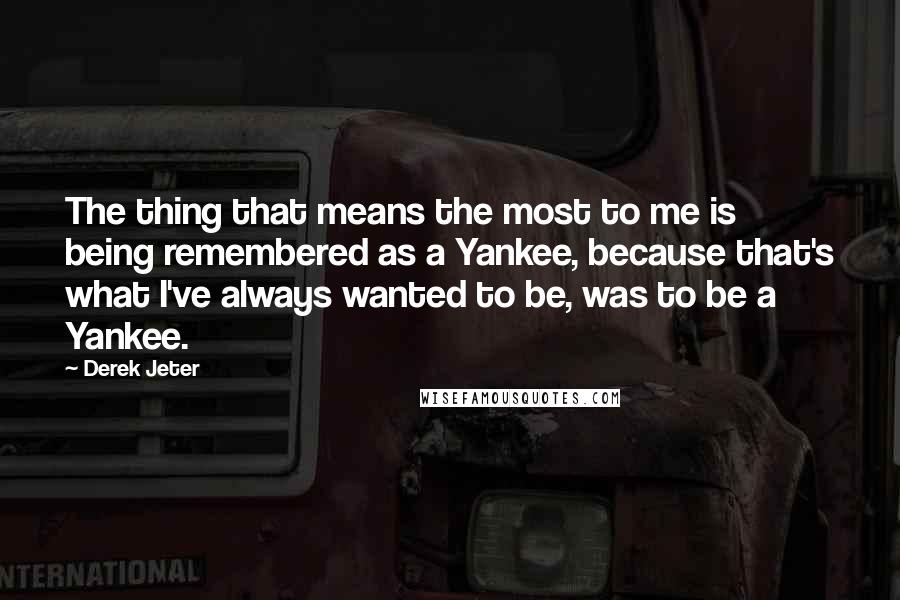 Derek Jeter Quotes: The thing that means the most to me is being remembered as a Yankee, because that's what I've always wanted to be, was to be a Yankee.