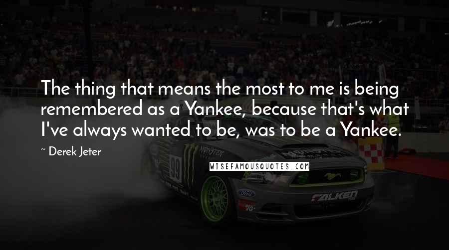 Derek Jeter Quotes: The thing that means the most to me is being remembered as a Yankee, because that's what I've always wanted to be, was to be a Yankee.