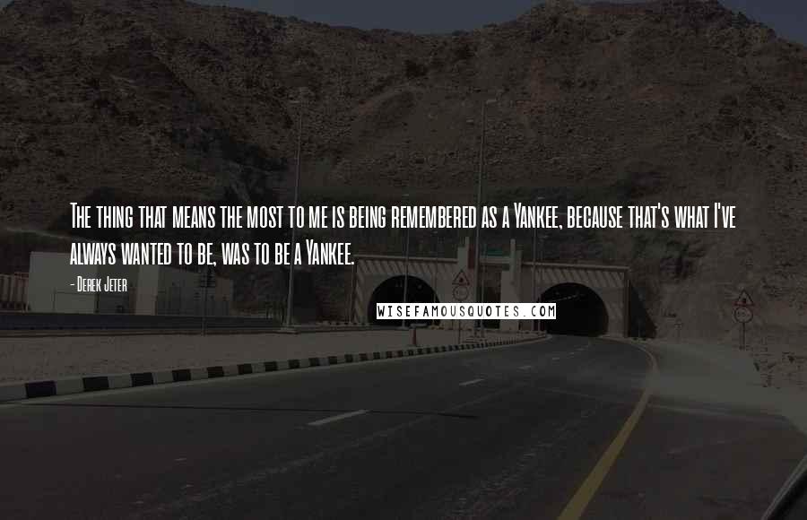 Derek Jeter Quotes: The thing that means the most to me is being remembered as a Yankee, because that's what I've always wanted to be, was to be a Yankee.