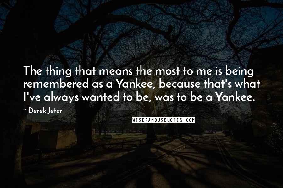 Derek Jeter Quotes: The thing that means the most to me is being remembered as a Yankee, because that's what I've always wanted to be, was to be a Yankee.