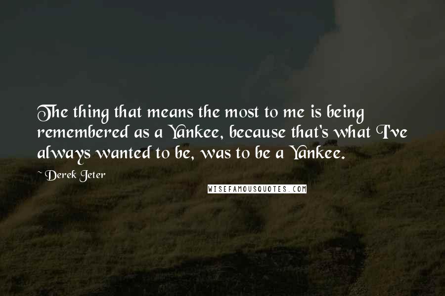 Derek Jeter Quotes: The thing that means the most to me is being remembered as a Yankee, because that's what I've always wanted to be, was to be a Yankee.