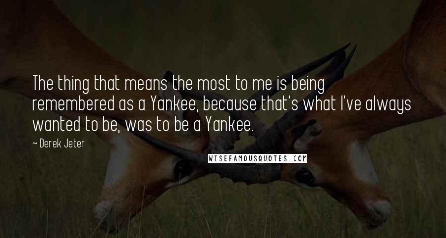 Derek Jeter Quotes: The thing that means the most to me is being remembered as a Yankee, because that's what I've always wanted to be, was to be a Yankee.