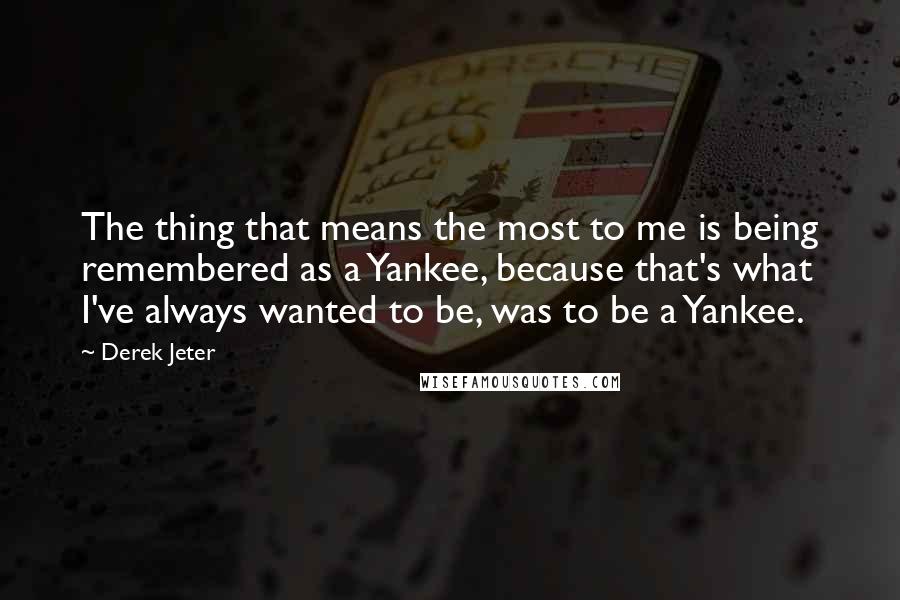 Derek Jeter Quotes: The thing that means the most to me is being remembered as a Yankee, because that's what I've always wanted to be, was to be a Yankee.