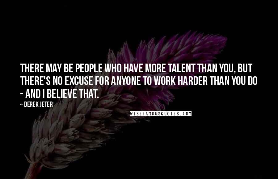 Derek Jeter Quotes: There may be people who have more talent than you, but there's no excuse for anyone to work harder than you do - and I believe that.