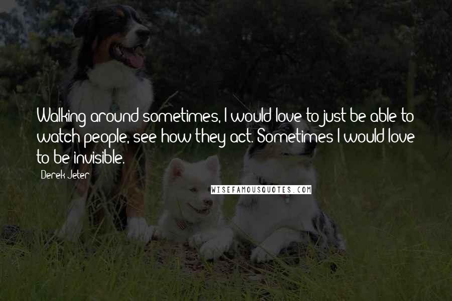 Derek Jeter Quotes: Walking around sometimes, I would love to just be able to watch people, see how they act. Sometimes I would love to be invisible.