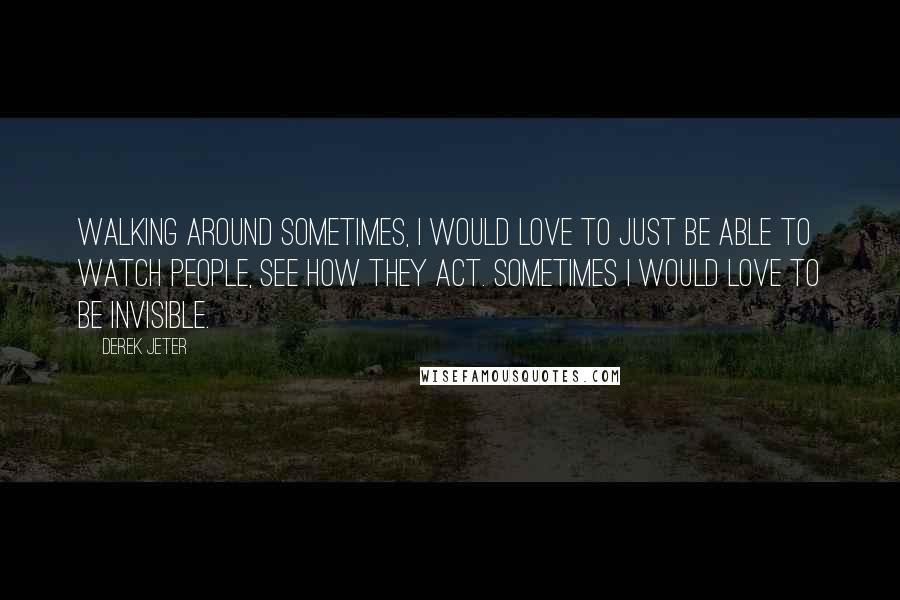 Derek Jeter Quotes: Walking around sometimes, I would love to just be able to watch people, see how they act. Sometimes I would love to be invisible.