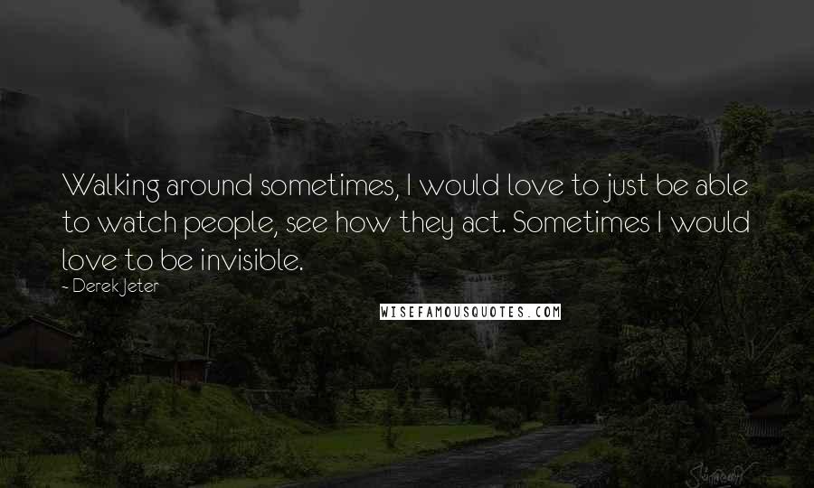 Derek Jeter Quotes: Walking around sometimes, I would love to just be able to watch people, see how they act. Sometimes I would love to be invisible.