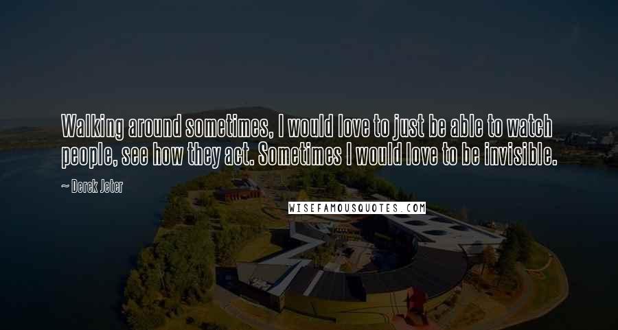 Derek Jeter Quotes: Walking around sometimes, I would love to just be able to watch people, see how they act. Sometimes I would love to be invisible.