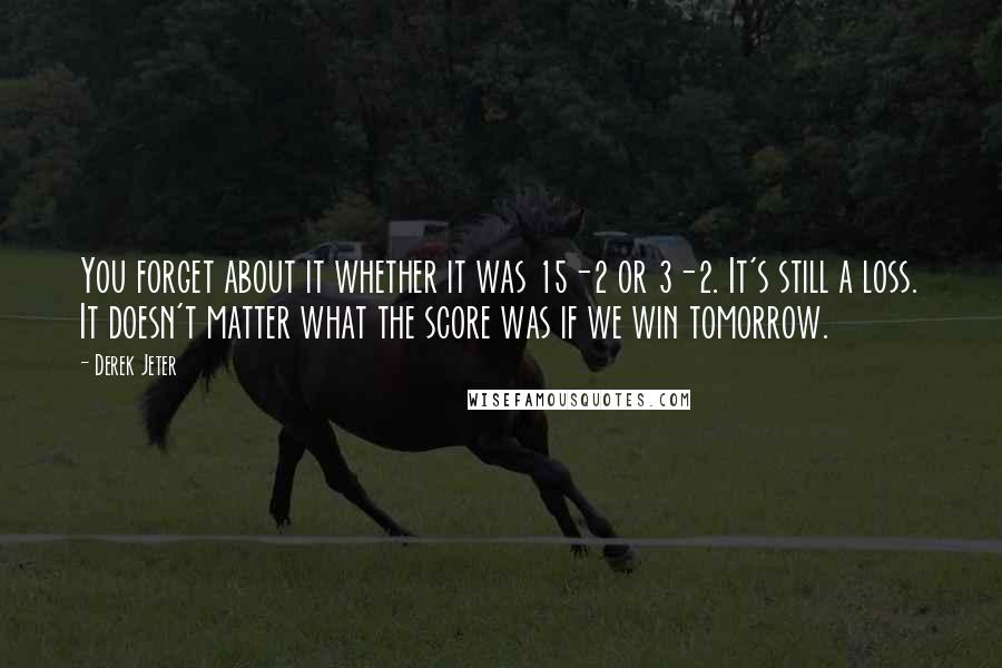 Derek Jeter Quotes: You forget about it whether it was 15-2 or 3-2. It's still a loss. It doesn't matter what the score was if we win tomorrow.