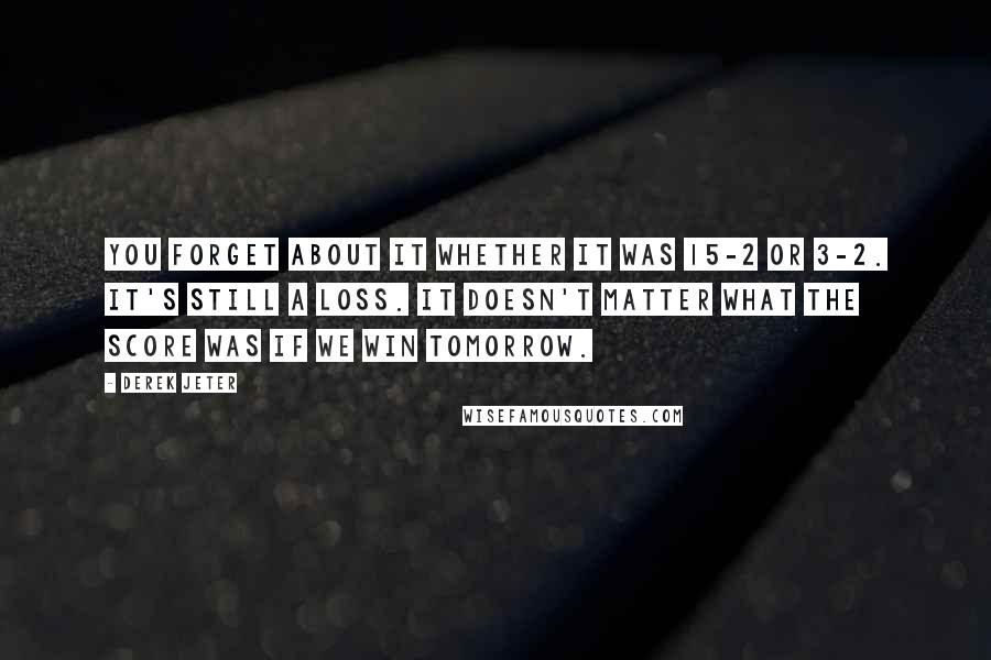 Derek Jeter Quotes: You forget about it whether it was 15-2 or 3-2. It's still a loss. It doesn't matter what the score was if we win tomorrow.