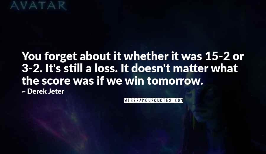 Derek Jeter Quotes: You forget about it whether it was 15-2 or 3-2. It's still a loss. It doesn't matter what the score was if we win tomorrow.