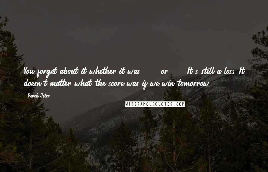 Derek Jeter Quotes: You forget about it whether it was 15-2 or 3-2. It's still a loss. It doesn't matter what the score was if we win tomorrow.