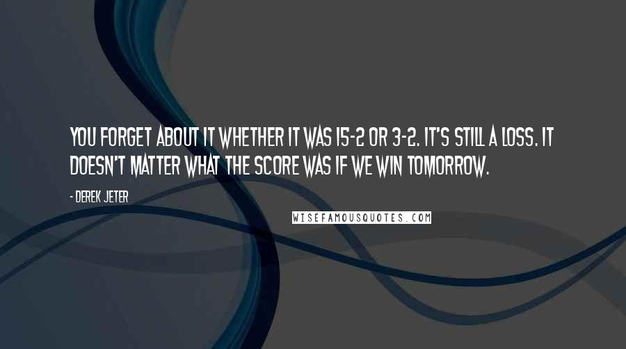 Derek Jeter Quotes: You forget about it whether it was 15-2 or 3-2. It's still a loss. It doesn't matter what the score was if we win tomorrow.