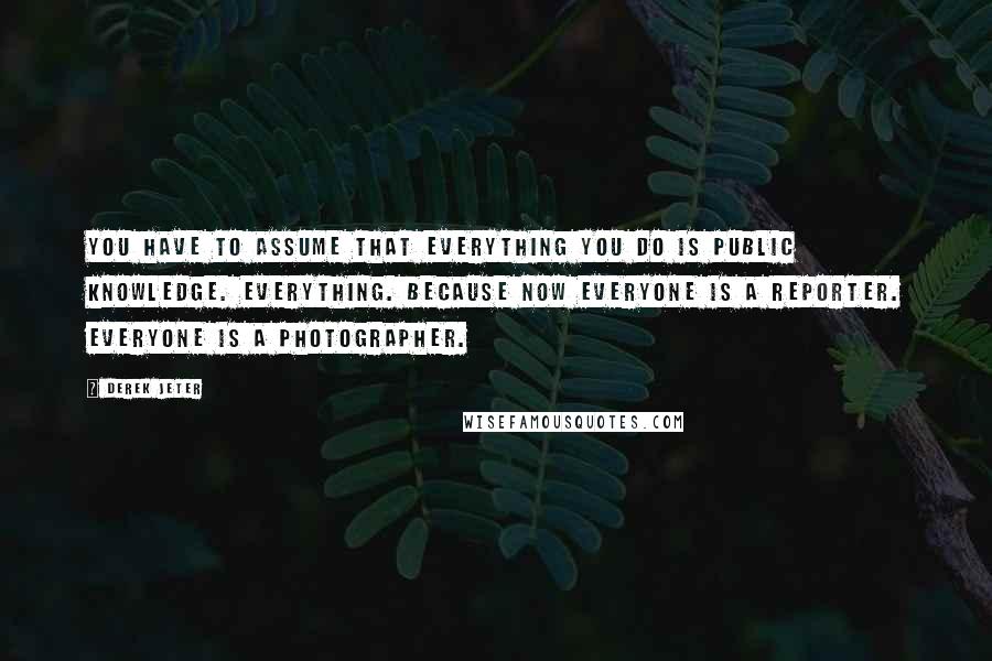 Derek Jeter Quotes: You have to assume that everything you do is public knowledge. Everything. Because now everyone is a reporter. Everyone is a photographer.