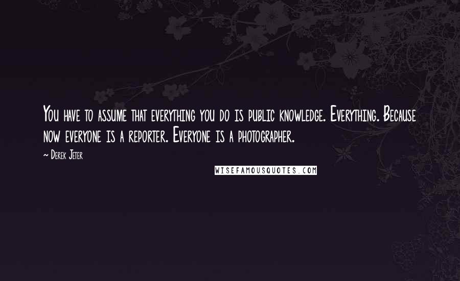 Derek Jeter Quotes: You have to assume that everything you do is public knowledge. Everything. Because now everyone is a reporter. Everyone is a photographer.