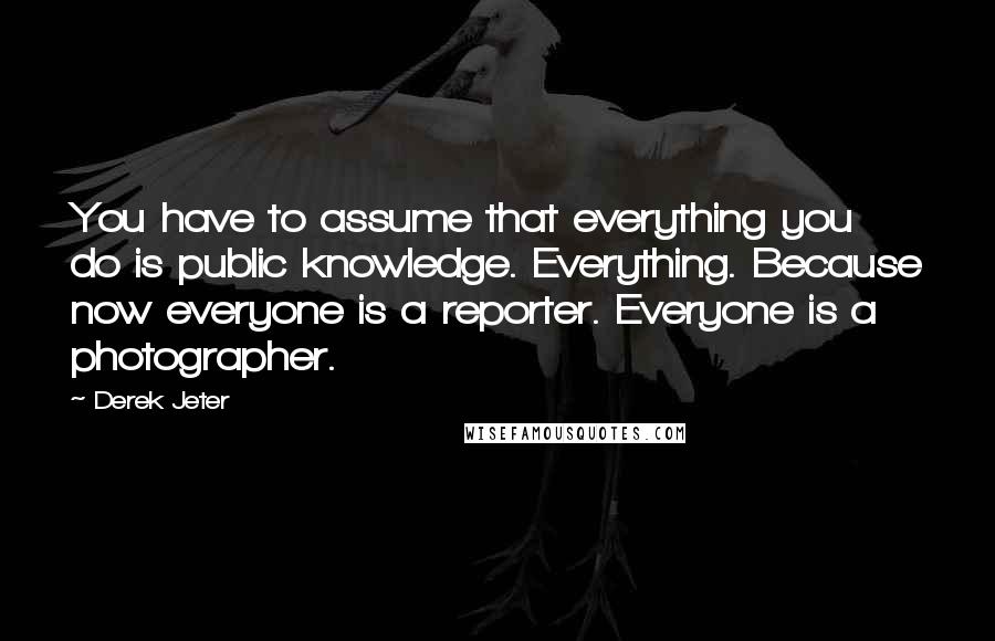 Derek Jeter Quotes: You have to assume that everything you do is public knowledge. Everything. Because now everyone is a reporter. Everyone is a photographer.