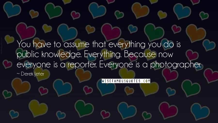 Derek Jeter Quotes: You have to assume that everything you do is public knowledge. Everything. Because now everyone is a reporter. Everyone is a photographer.