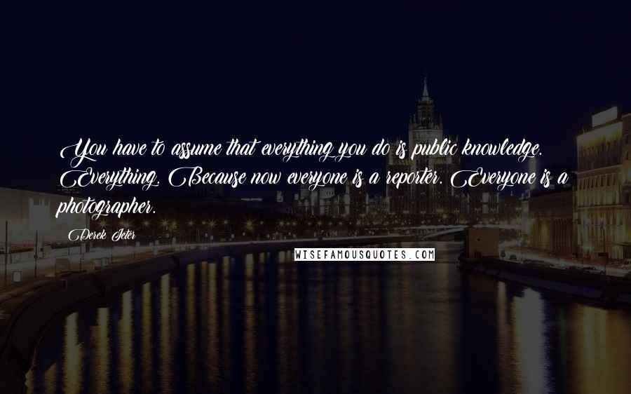 Derek Jeter Quotes: You have to assume that everything you do is public knowledge. Everything. Because now everyone is a reporter. Everyone is a photographer.
