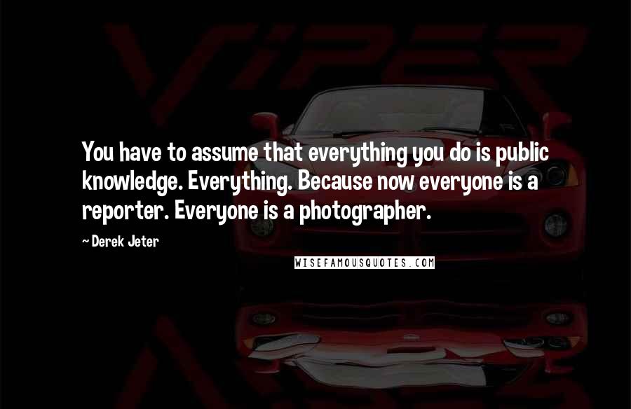 Derek Jeter Quotes: You have to assume that everything you do is public knowledge. Everything. Because now everyone is a reporter. Everyone is a photographer.