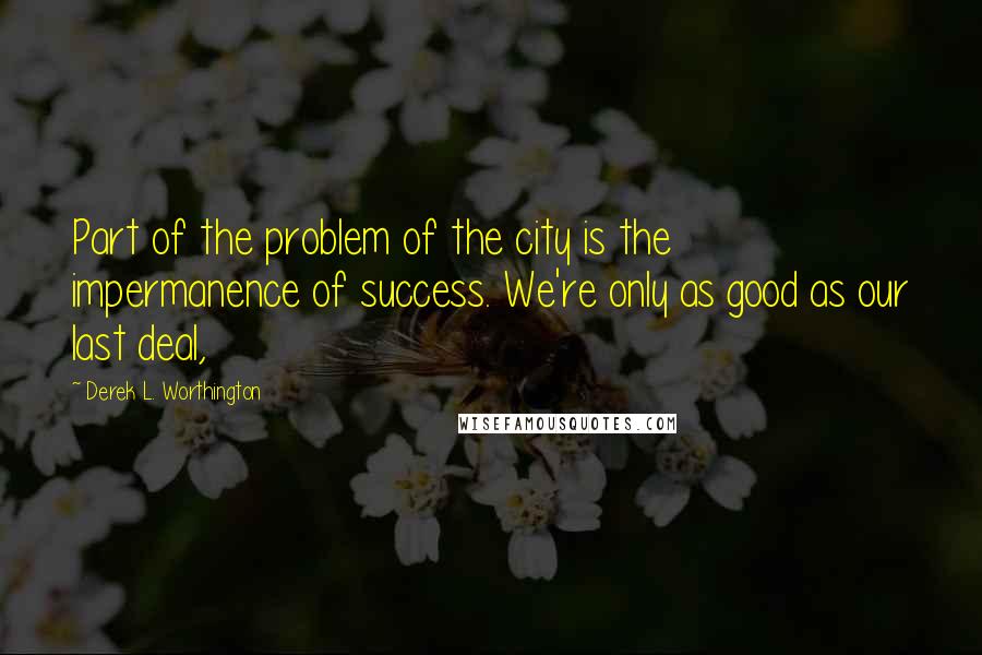 Derek L. Worthington Quotes: Part of the problem of the city is the impermanence of success. We're only as good as our last deal,