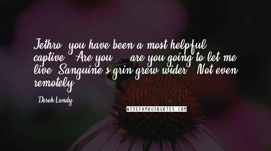 Derek Landy Quotes: Jethro, you have been a most helpful captive.""Are you ... are you going to let me live?"Sanguine's grin grew wider. "Not even remotely.