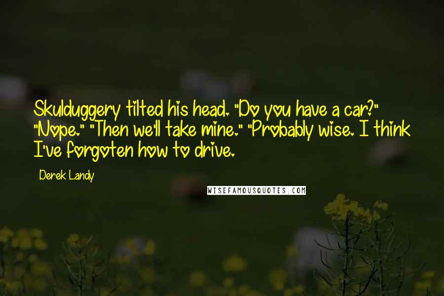 Derek Landy Quotes: Skulduggery tilted his head. "Do you have a car?" "Nope." "Then we'll take mine." "Probably wise. I think I've forgoten how to drive.