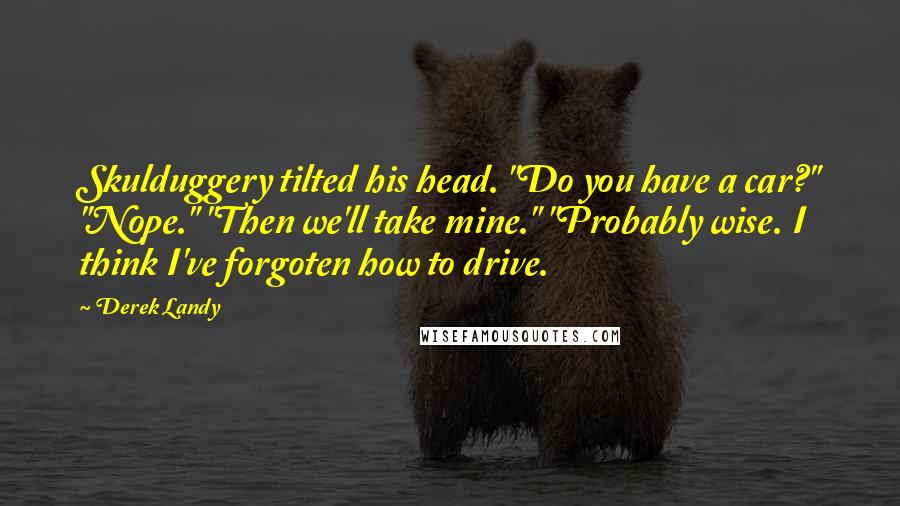 Derek Landy Quotes: Skulduggery tilted his head. "Do you have a car?" "Nope." "Then we'll take mine." "Probably wise. I think I've forgoten how to drive.