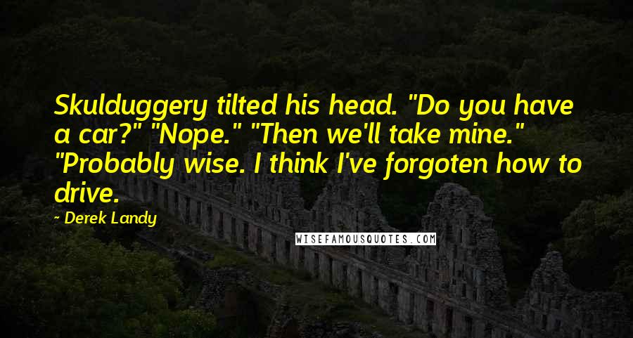 Derek Landy Quotes: Skulduggery tilted his head. "Do you have a car?" "Nope." "Then we'll take mine." "Probably wise. I think I've forgoten how to drive.