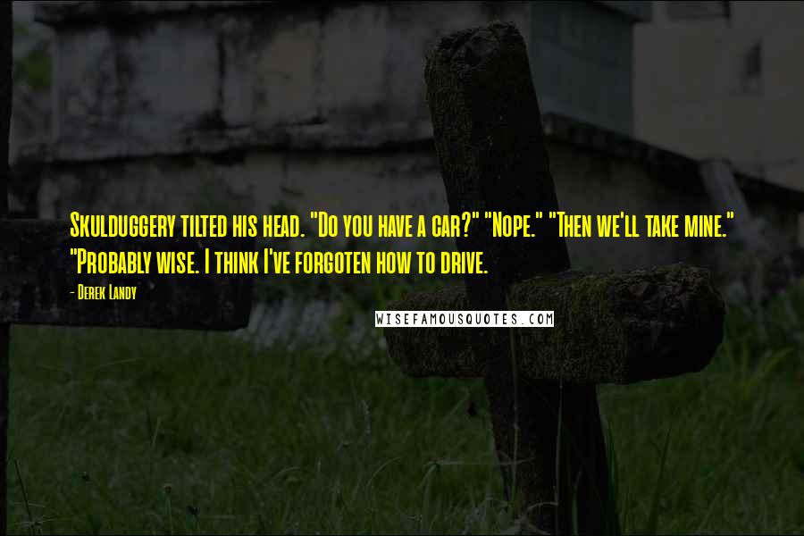 Derek Landy Quotes: Skulduggery tilted his head. "Do you have a car?" "Nope." "Then we'll take mine." "Probably wise. I think I've forgoten how to drive.