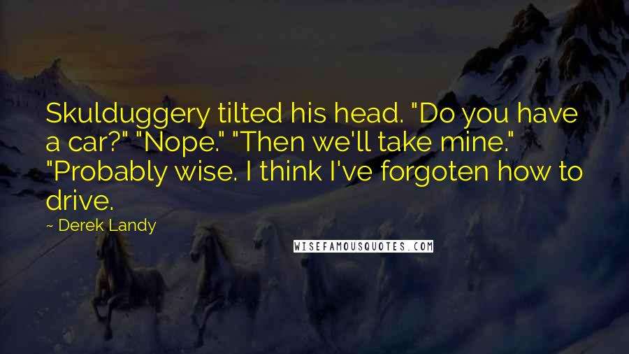 Derek Landy Quotes: Skulduggery tilted his head. "Do you have a car?" "Nope." "Then we'll take mine." "Probably wise. I think I've forgoten how to drive.