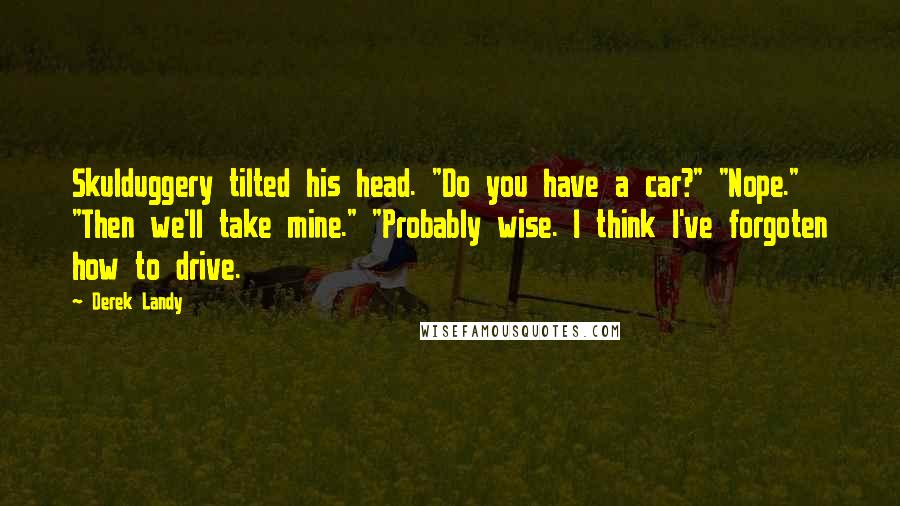 Derek Landy Quotes: Skulduggery tilted his head. "Do you have a car?" "Nope." "Then we'll take mine." "Probably wise. I think I've forgoten how to drive.