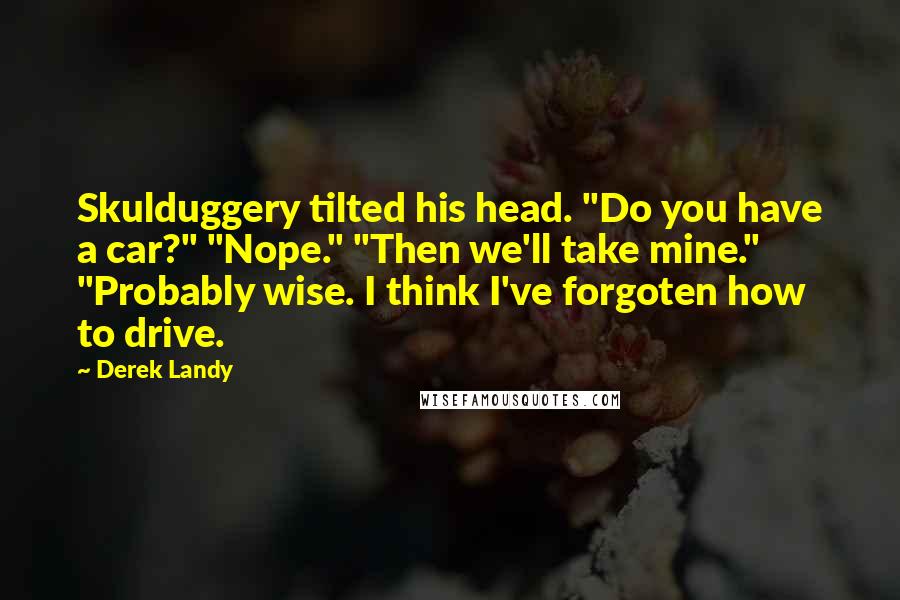 Derek Landy Quotes: Skulduggery tilted his head. "Do you have a car?" "Nope." "Then we'll take mine." "Probably wise. I think I've forgoten how to drive.