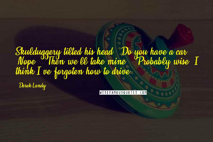 Derek Landy Quotes: Skulduggery tilted his head. "Do you have a car?" "Nope." "Then we'll take mine." "Probably wise. I think I've forgoten how to drive.