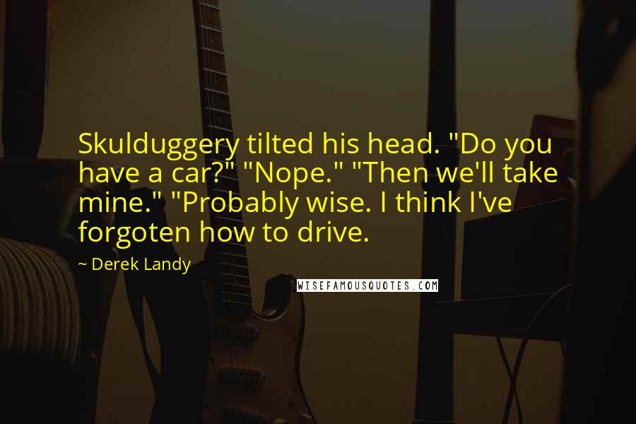 Derek Landy Quotes: Skulduggery tilted his head. "Do you have a car?" "Nope." "Then we'll take mine." "Probably wise. I think I've forgoten how to drive.