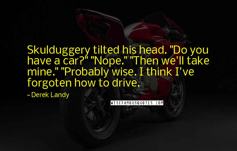 Derek Landy Quotes: Skulduggery tilted his head. "Do you have a car?" "Nope." "Then we'll take mine." "Probably wise. I think I've forgoten how to drive.