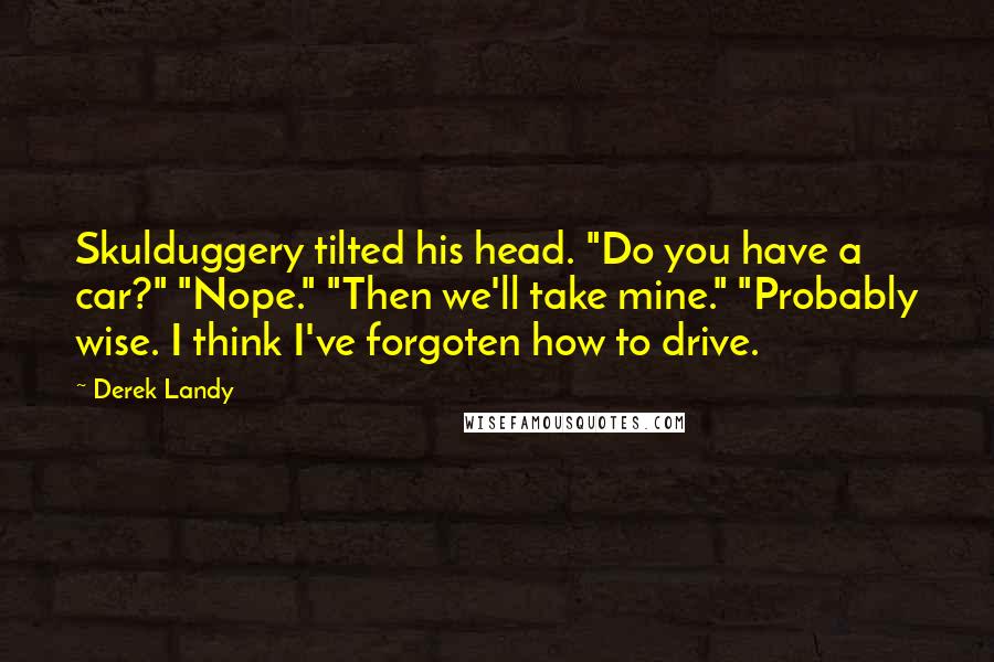 Derek Landy Quotes: Skulduggery tilted his head. "Do you have a car?" "Nope." "Then we'll take mine." "Probably wise. I think I've forgoten how to drive.