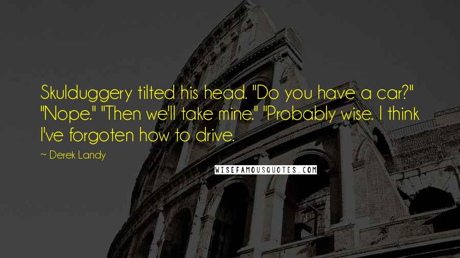 Derek Landy Quotes: Skulduggery tilted his head. "Do you have a car?" "Nope." "Then we'll take mine." "Probably wise. I think I've forgoten how to drive.