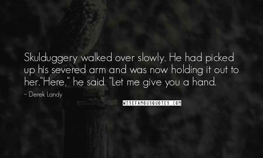 Derek Landy Quotes: Skulduggery walked over slowly. He had picked up his severed arm and was now holding it out to her."Here," he said. "Let me give you a hand.