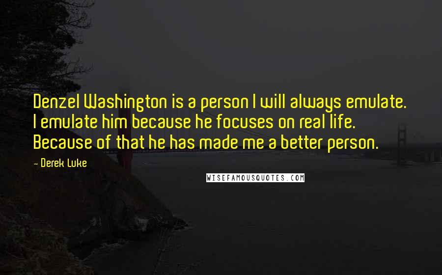 Derek Luke Quotes: Denzel Washington is a person I will always emulate. I emulate him because he focuses on real life. Because of that he has made me a better person.