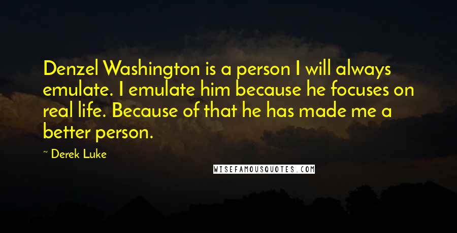 Derek Luke Quotes: Denzel Washington is a person I will always emulate. I emulate him because he focuses on real life. Because of that he has made me a better person.