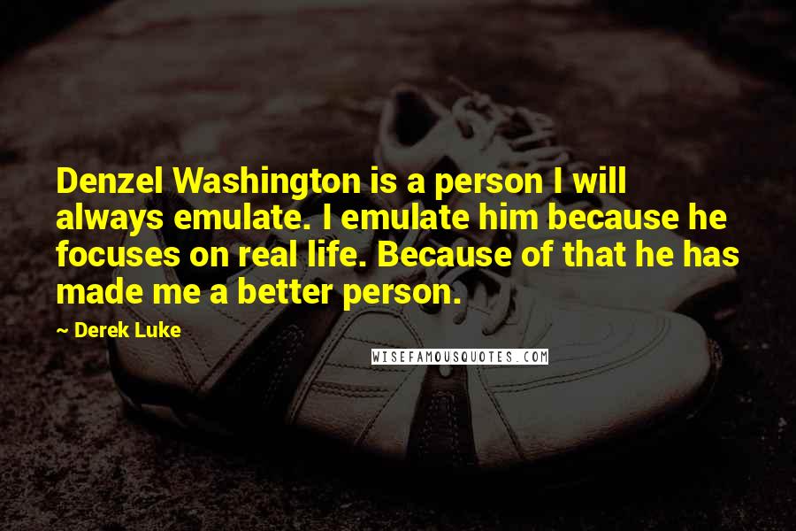 Derek Luke Quotes: Denzel Washington is a person I will always emulate. I emulate him because he focuses on real life. Because of that he has made me a better person.