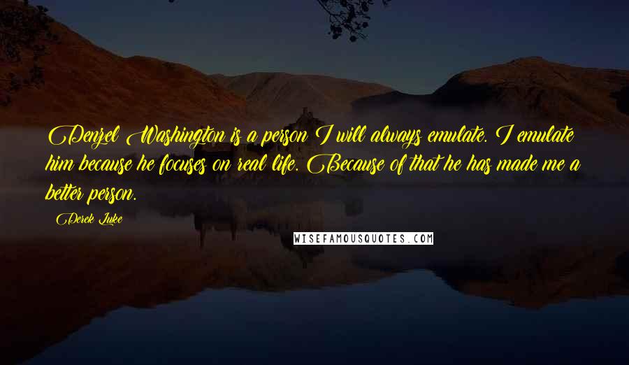 Derek Luke Quotes: Denzel Washington is a person I will always emulate. I emulate him because he focuses on real life. Because of that he has made me a better person.