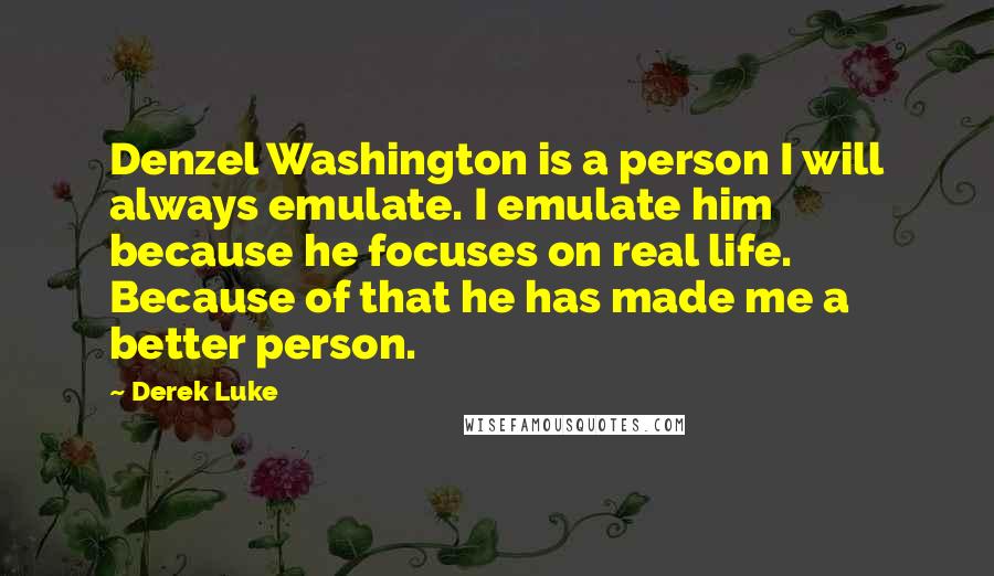 Derek Luke Quotes: Denzel Washington is a person I will always emulate. I emulate him because he focuses on real life. Because of that he has made me a better person.