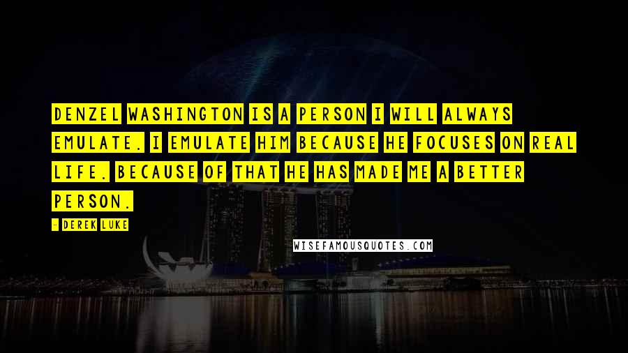 Derek Luke Quotes: Denzel Washington is a person I will always emulate. I emulate him because he focuses on real life. Because of that he has made me a better person.