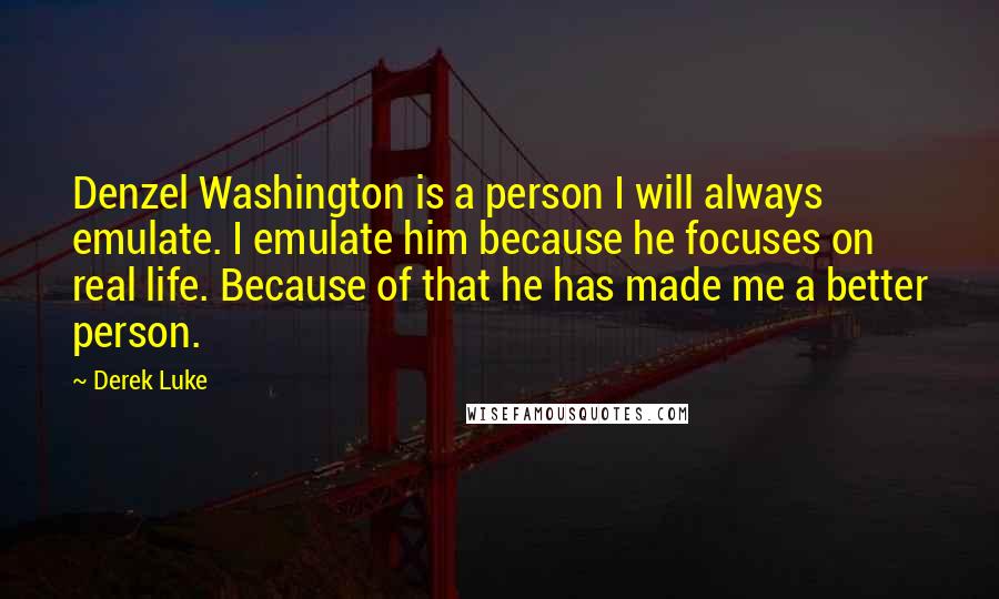 Derek Luke Quotes: Denzel Washington is a person I will always emulate. I emulate him because he focuses on real life. Because of that he has made me a better person.