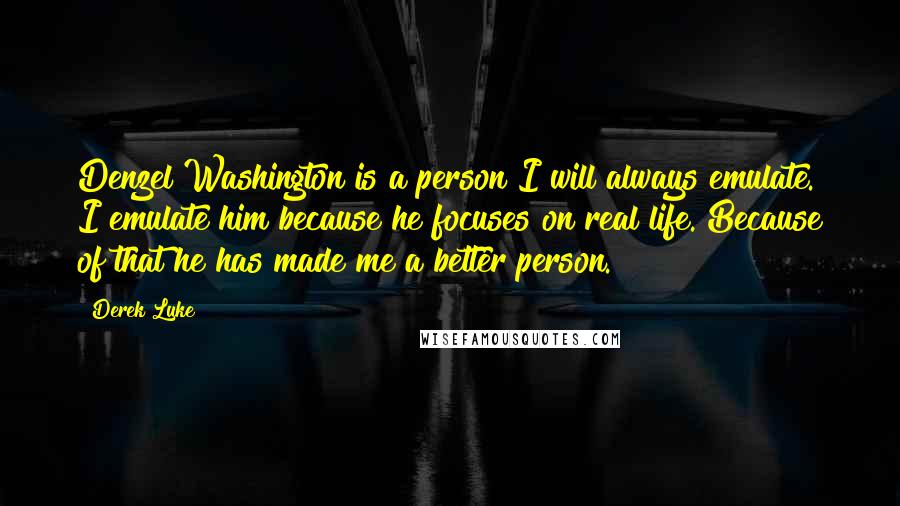 Derek Luke Quotes: Denzel Washington is a person I will always emulate. I emulate him because he focuses on real life. Because of that he has made me a better person.