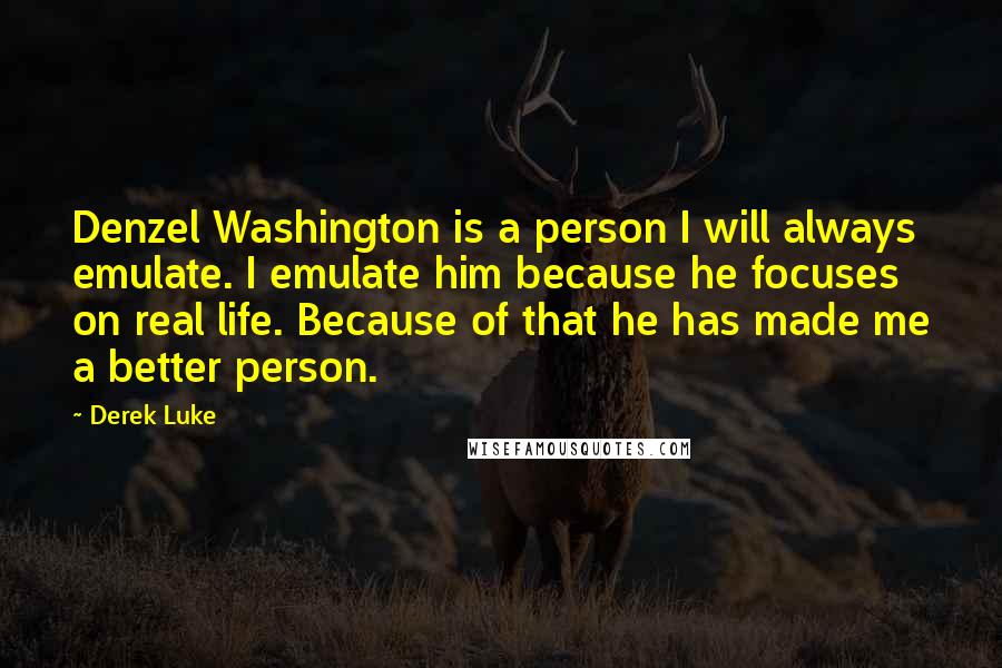 Derek Luke Quotes: Denzel Washington is a person I will always emulate. I emulate him because he focuses on real life. Because of that he has made me a better person.