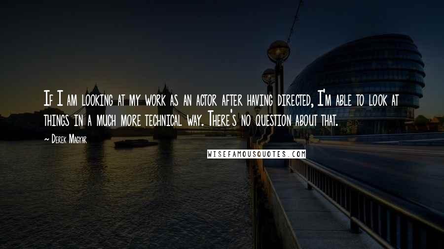 Derek Magyar Quotes: If I am looking at my work as an actor after having directed, I'm able to look at things in a much more technical way. There's no question about that.