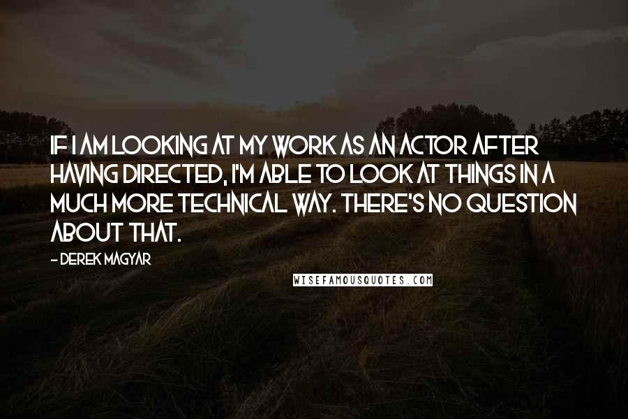 Derek Magyar Quotes: If I am looking at my work as an actor after having directed, I'm able to look at things in a much more technical way. There's no question about that.